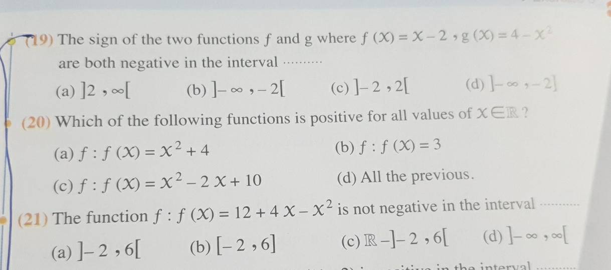 (19) The sign of the two functions f and g where f(X)=X-2, g(X)=4-X^2
are both negative in the interval .........
(a) ]2,∈fty [ (b) ]-∈fty , -2[ (c) ]-2,2[
(d) ]-∈fty ,-2]
(20) Which of the following functions is positive for all values of x∈ R ?
(a) f:f(x)=x^2+4 (b) f:f(x)=3
(c) f:f(x)=x^2-2x+10 (d) All the previous.
(21) The function f:f(X)=12+4X-x^2 is not negative in the interval
(c)
(a) ]-2,6[ (b) [-2,6] R-]-2,6[ (d) ]-∈fty , ∈fty [