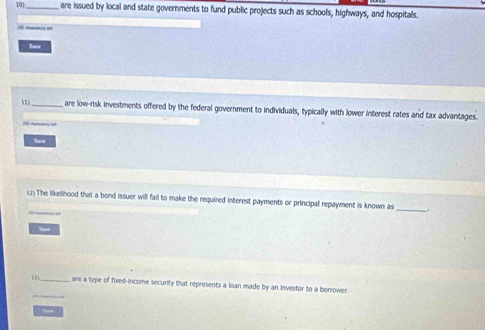 10)_ are issued by local and state governments to fund public projects such as schools, highways, and hospitals. 
258 chanctes) ast 
Save 
11)_ are low-risk investments offered by the federal government to individuals, typically with lower interest rates and tax advantages. 
250 dunder) et 
Save 
12) The likelihood that a bond issuer will fail to make the required interest payments or principal repayment is known as _. 
fiever 
_ 
13)_ are a type of fixed-income security that represents a loan made by an investor to a borrower. 
Sarm