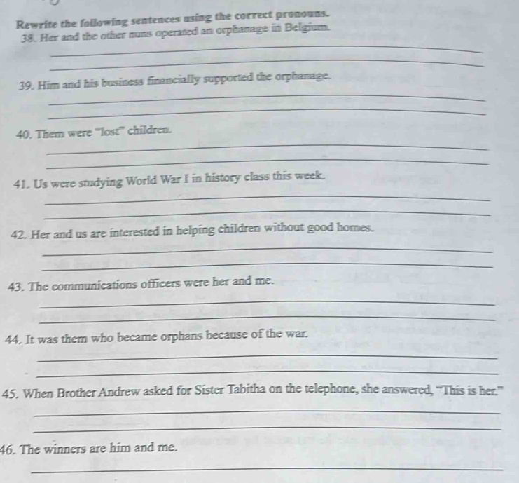 Rewrite the following sentences using the correct pronouns. 
_ 
38. Her and the other nuns operated an orphanage in Belgium. 
_ 
_ 
39. Him and his business financially supported the orphanage. 
_ 
_ 
40. Them were “lost” children. 
_ 
_ 
41. Us were studying World War I in history class this week. 
_ 
42. Her and us are interested in helping children without good homes. 
_ 
_ 
43. The communications officers were her and me. 
_ 
_ 
44. It was them who became orphans because of the war. 
_ 
_ 
45. When Brother Andrew asked for Sister Tabitha on the telephone, she answered, “This is her.” 
_ 
_ 
46. The winners are him and me. 
_