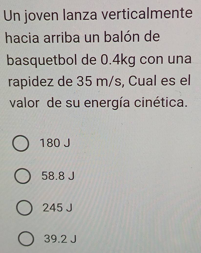 Un joven lanza verticalmente
hacia arriba un balón de
basquetbol de 0.4kg con una
rapidez de 35 m/s, Cual es el
valor de su energía cinética.
180 J
58.8 J
245 J
39.2 J