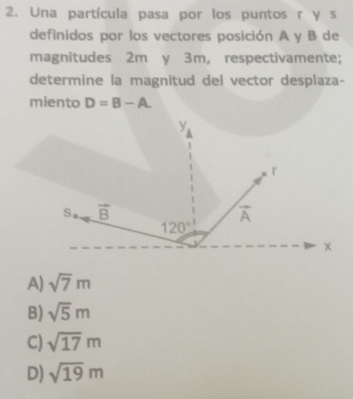 Una partícula pasa por los puntos rys
definidos por los vectores posición A y B de
magnitudes 2m y 3m, respectivamente;
determine la magnitud del vector desplaza-
miento D=B-A.
A) sqrt(7)m
B) sqrt(5)m
C) sqrt(17)m
D) sqrt(19)m