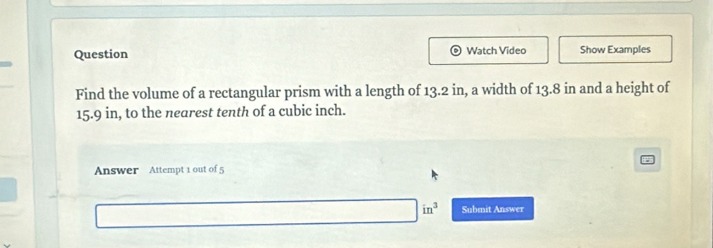 Question Watch Video Show Examples 
Find the volume of a rectangular prism with a length of 13.2 in, a width of 13.8 in and a height of
15.9 in, to the nearest tenth of a cubic inch. 
Answer Attempt 1 out of 5
in^3 Submit Answer