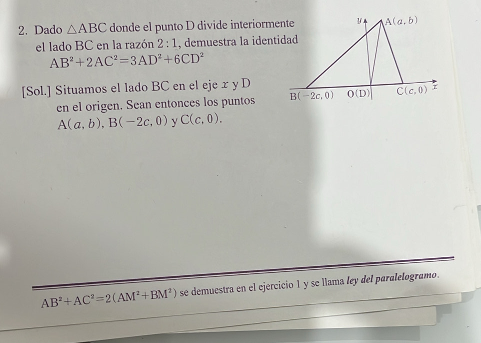 Dado △ ABC donde el punto D divide interiorme
el lado BC en la razón 2:1 , demuestra la ident
AB^2+2AC^2=3AD^2+6CD^2
[Sol.] Situamos el lado BC en el eje x y D
en el origen. Sean entonces los puntos
A(a,b),B(-2c,0) y C(c,0).
AB^2+AC^2=2(AM^2+BM^2) se demuestra en el ejercicio 1 y se llama ley del paralelogramo.