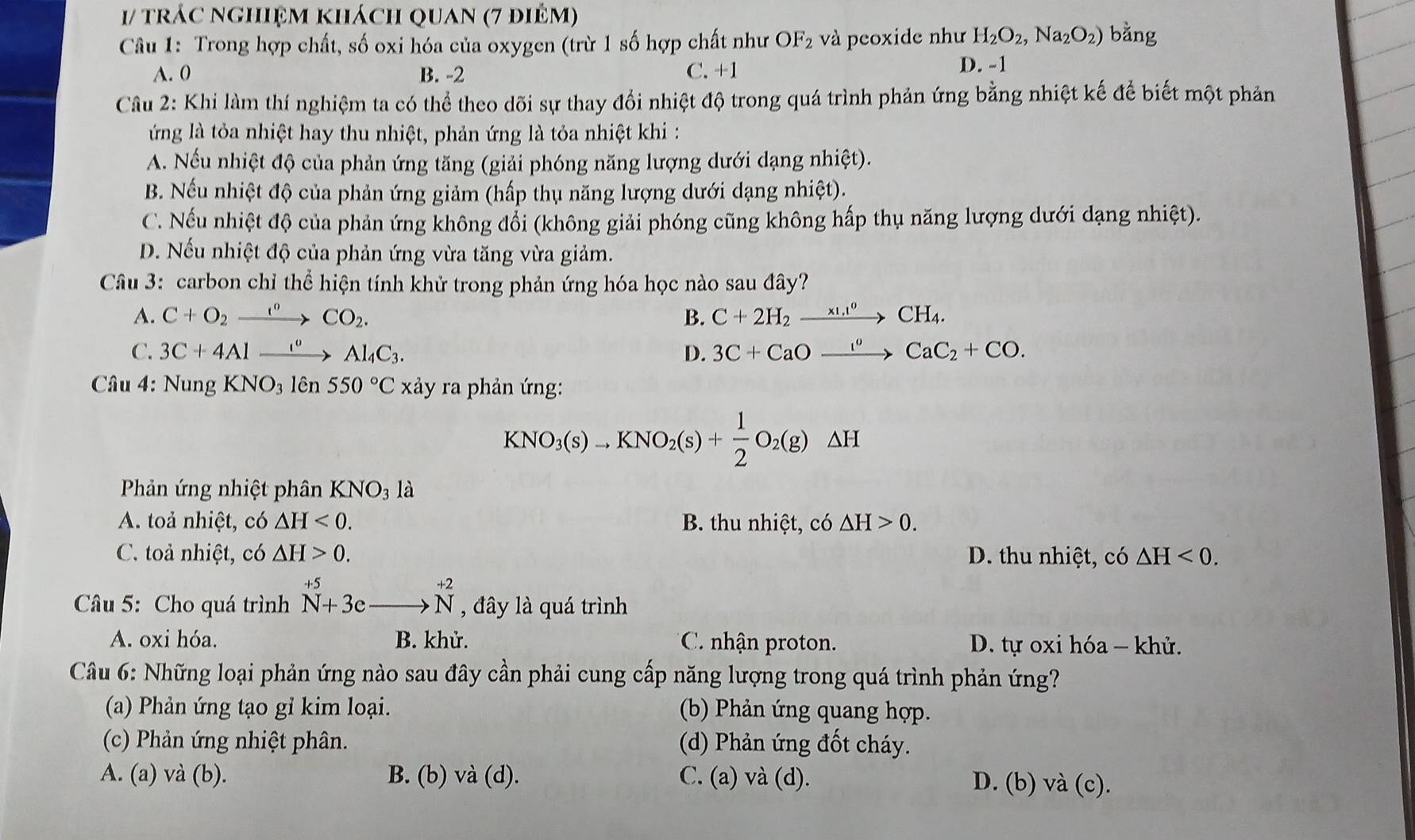 1/ trác nghiệm khách quan (7 điêm)
Câu 1: Trong hợp chất, số oxi hóa của oxygen (trừ 1 số hợp chất như OF_2 và peoxide như H_2O_2,Na_2O_2) bằng
A. 0 B. -2 C. +1
D. -1
Câu 2: Khi làm thí nghiệm ta có thể theo dõi sự thay đổi nhiệt độ trong quá trình phản ứng bằng nhiệt kế để biết một phản
ứng là tỏa nhiệt hay thu nhiệt, phản ứng là tỏa nhiệt khi :
A. Nếu nhiệt độ của phản ứng tăng (giải phóng năng lượng dưới dạng nhiệt).
B. Nếu nhiệt độ của phản ứng giảm (hấp thụ năng lượng dưới dạng nhiệt).
C. Nếu nhiệt độ của phản ứng không đổi (không giải phóng cũng không hấp thụ năng lượng dưới dạng nhiệt).
D. Nếu nhiệt độ của phản ứng vừa tăng vừa giảm.
Câu 3: carbon chỉ thể hiện tính khử trong phản ứng hóa học nào sau đây?
A. C+O_2xrightarrow 1°CO_2. B. C+2H_2xrightarrow * 1.1^0CH_4.
C. 3C+4Alxrightarrow I°Al_4C_3. D. 3C+CaOxrightarrow I°CaC_2+CO.
Câu 4: Nung KNO_31hat en550°C xảy ra phản ứng:
KNO_3(s)to KNO_2(s)+ 1/2 O_2(g)△ H
Phản ứng nhiệt phân KNO_31a
A. toả nhiệt, có △ H<0. B. thu nhiệt, có △ H>0.
C. toả nhiệt, có △ H>0. D. thu nhiệt, có △ H<0.
Câu 5: Cho quá trình^(+5)_N+3e_ to^(+2)N , đây là quá trình
A. oxi hóa. B. khử. C. nhận proton. D. tự oxi hóa - khử.
Câu 6: Những loại phản ứng nào sau đây cần phải cung cấp năng lượng trong quá trình phản ứng?
(a) Phản ứng tạo gỉ kim loại. (b) Phản ứng quang hợp.
(c) Phản ứng nhiệt phân. (d) Phản ứng đốt cháy.
A. (a) và (b). B. (b) và (d). C. (a)v a(c 1). D. (b) và (c).