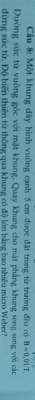 Cầu 8: Một khung dây hình vuông cạnh 5 cm được đặt trong từ trường đều có B=0,01T. 
Đường sức từ vuông góc với mặt khung. Quay khung cho mặt phẳng khung song song với các 
dừng sức từ. Độ biến thiên từ thông qua khung có độ lớn bằng bao nhiêu micro Weber?
