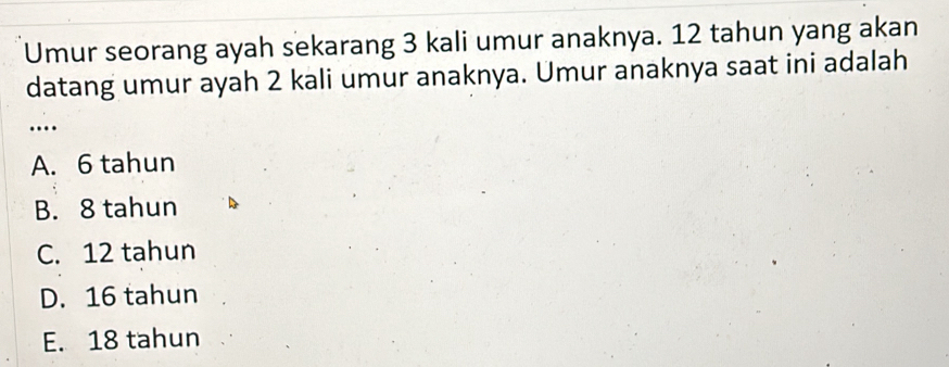 Umur seorang ayah sekarang 3 kali umur anaknya. 12 tahun yang akan
datang umur ayah 2 kali umur anaknya. Umur anaknya saat ini adalah
…
A. 6 tahun
B. 8 tahun
C. 12 tahun
D. 16 tahun
E. 18 tahun