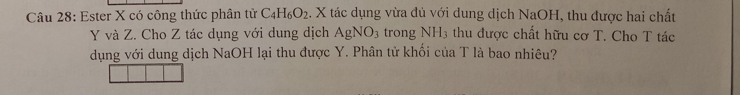 Ester X có công thức phân tử C_4H_6O_2. X tác dụng vừa đủ với dung dịch NaOH, thu được hai chất
Y và Z. Cho Z tác dụng với dung dịch AgNO_3 trong NH_3 thu được chất hữu cơ T. Cho T tác 
dụng với dung dịch NaOH lại thu được Y. Phân tử khối của T là bao nhiêu?