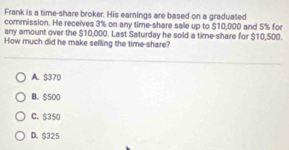 Frank is a time-share broker. His earnings are based on a graduated
commission. He receives 3% on any time-share sale up to $10,000 and 5% for
any amount over the $10,000. Last Saturday he sold a time-share for $10,500.
How much did he make selling the time-share?
A. $370
B. $500
C. $350
D. $325