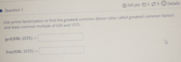 つ 5 $ 9 ① Detaills 
Use prime-factorization to find the greatest common divisor (also called greatest common factor) 
and least common multiple of 630 and 1575.
ged(630,1575)=□
lcm(630,1575)=□
