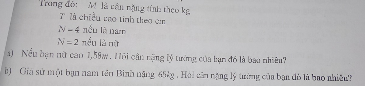 Trong đó: M là cân nặng tính theo kg
T là chiều cao tính theo cm
N=4 nếu là nam
N=2 nếu là nữ 
a) Nếu bạn nữ cao 1,58m. Hỏi cân nặng lý tưởng của bạn đó là bao nhiêu? 
b) Giả sử một bạn nam tên Bình nặng 65kg. Hỏi cân nặng lý tưởng của bạn đó là bao nhiêu?