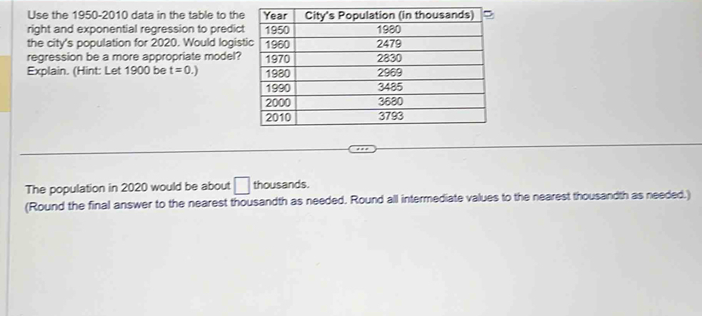 Use the 1950-2010 data in the table to the 
right and exponential regression to predic 
the city's population for 2020. Would logis 
regression be a more appropriate model? 
Explain. (Hint: Let 1900 be t=0.)
The population in 2020 would be about □ thousands. 
(Round the final answer to the nearest thousandth as needed. Round all intermediate values to the nearest thousandth as needed.)