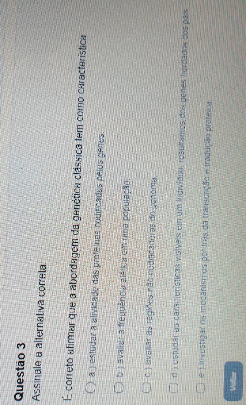Assinale a alternativa correta.
É correto afirmar que a abordagem da genética clássica tem como característica:
a ) estudar a atividade das proteínas codificadas pelos genes.
b ) avaliar a frequência alélica em uma população.
c ) avaliar as regiões não codificadoras do genoma.
d ) estudar as características visíveis em um indivíduo, resultantes dos genes herdados dos pais.
e ) investigar os mecanismos por trás da transcrição e tradução proteica
Voltar