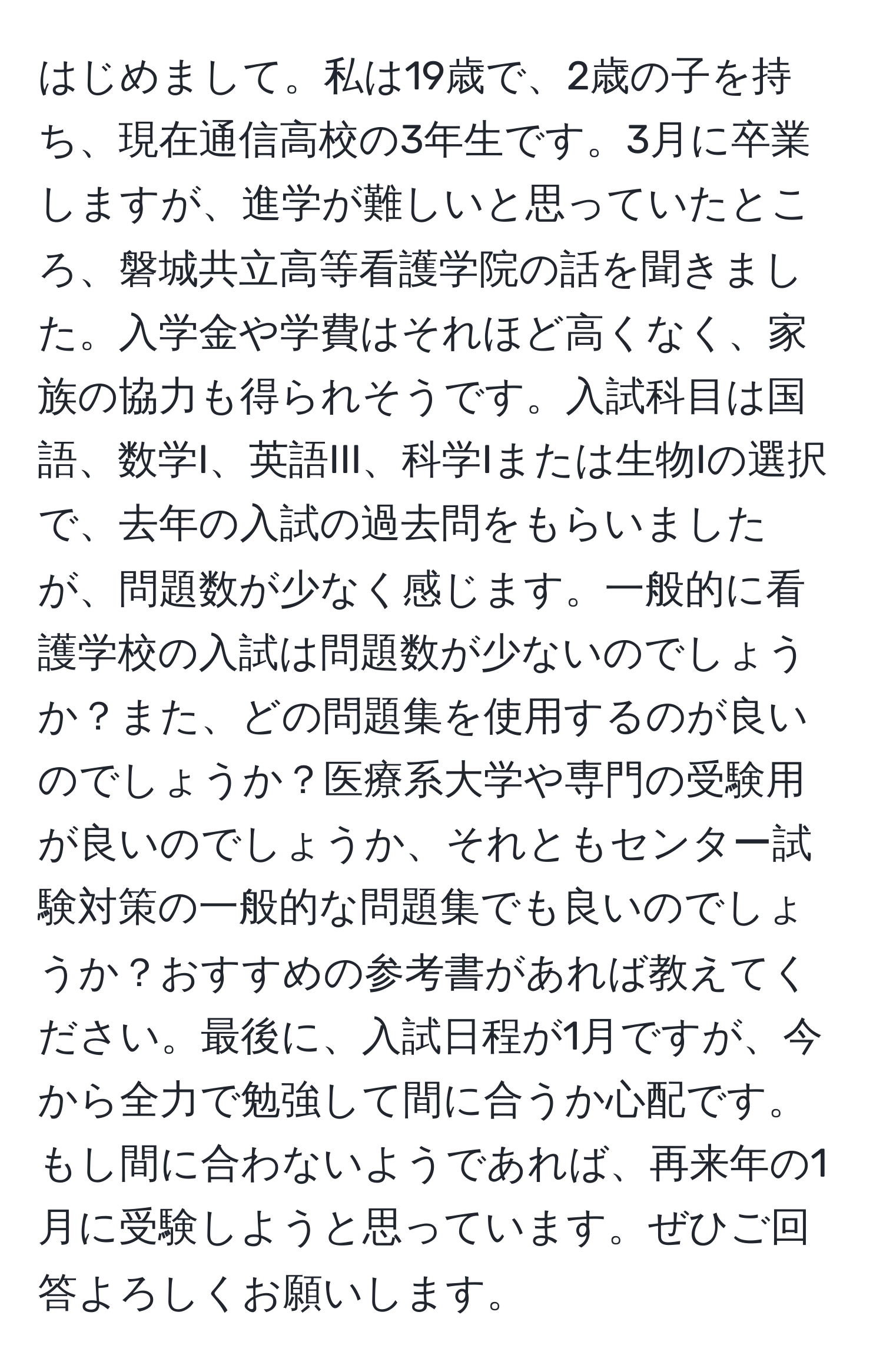 はじめまして。私は19歳で、2歳の子を持ち、現在通信高校の3年生です。3月に卒業しますが、進学が難しいと思っていたところ、磐城共立高等看護学院の話を聞きました。入学金や学費はそれほど高くなく、家族の協力も得られそうです。入試科目は国語、数学I、英語III、科学Iまたは生物Iの選択で、去年の入試の過去問をもらいましたが、問題数が少なく感じます。一般的に看護学校の入試は問題数が少ないのでしょうか？また、どの問題集を使用するのが良いのでしょうか？医療系大学や専門の受験用が良いのでしょうか、それともセンター試験対策の一般的な問題集でも良いのでしょうか？おすすめの参考書があれば教えてください。最後に、入試日程が1月ですが、今から全力で勉強して間に合うか心配です。もし間に合わないようであれば、再来年の1月に受験しようと思っています。ぜひご回答よろしくお願いします。