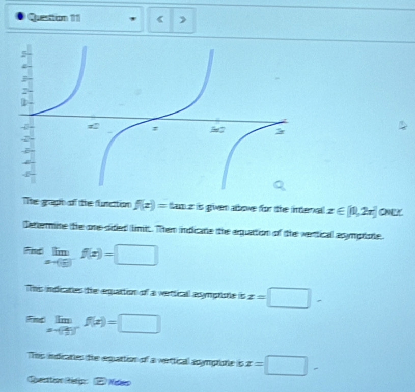 Questtion 111 《 > 
The graph of the function f(x)= tan z is given abowe for the intenal x∈ [1,2π ] OK 
Determine the one sided limit. Then indicate the equattion of the vertical asympiote.
limlimits _xto ( 1/3 )f(x)=□
Tis imdicanes the equattion of a werttical assymprione is z=□ -
Fid limlimits _xto ( 2/3 )^-f(x)=□
This indicates the equattion of a vertical asympione is z=□ -
Qerstion Métio: 2 Netco