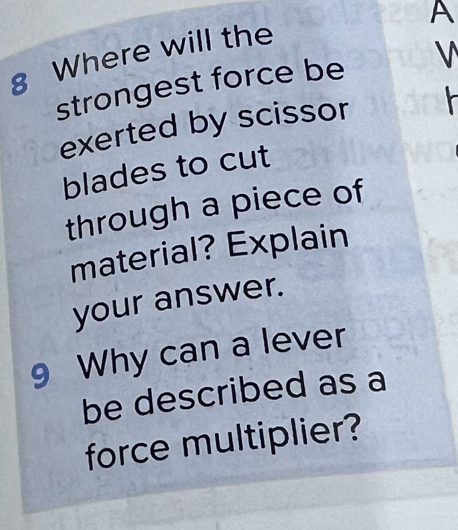 A 
8 Where will the 
strongest force be V
exerted by scissor 
blades to cut 
through a piece of 
material? Explain 
your answer. 
9 Why can a lever 
be described as a 
force multiplier?