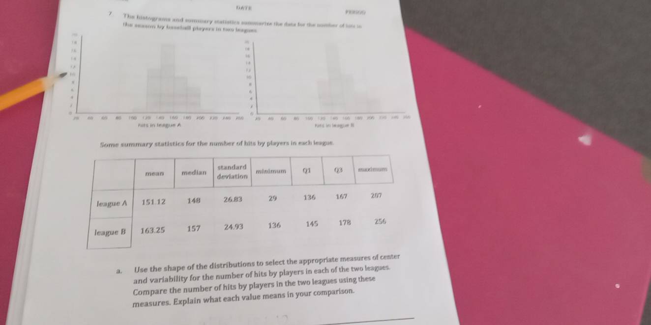 DATR Do s a 
7. The histograms and somuary statistics sommarize the des for the nomber of hise t 
the season by bassiall players in swo leaguss 
Some summary statistics for the number of hits by players in each league. 
a. Use the shape of the distributions to select the appropriate measures of center 
and variability for the number of hits by players in each of the two leagues. 
Compare the number of hits by players in the two leagues using these 
measures. Explain what each value means in your comparison.