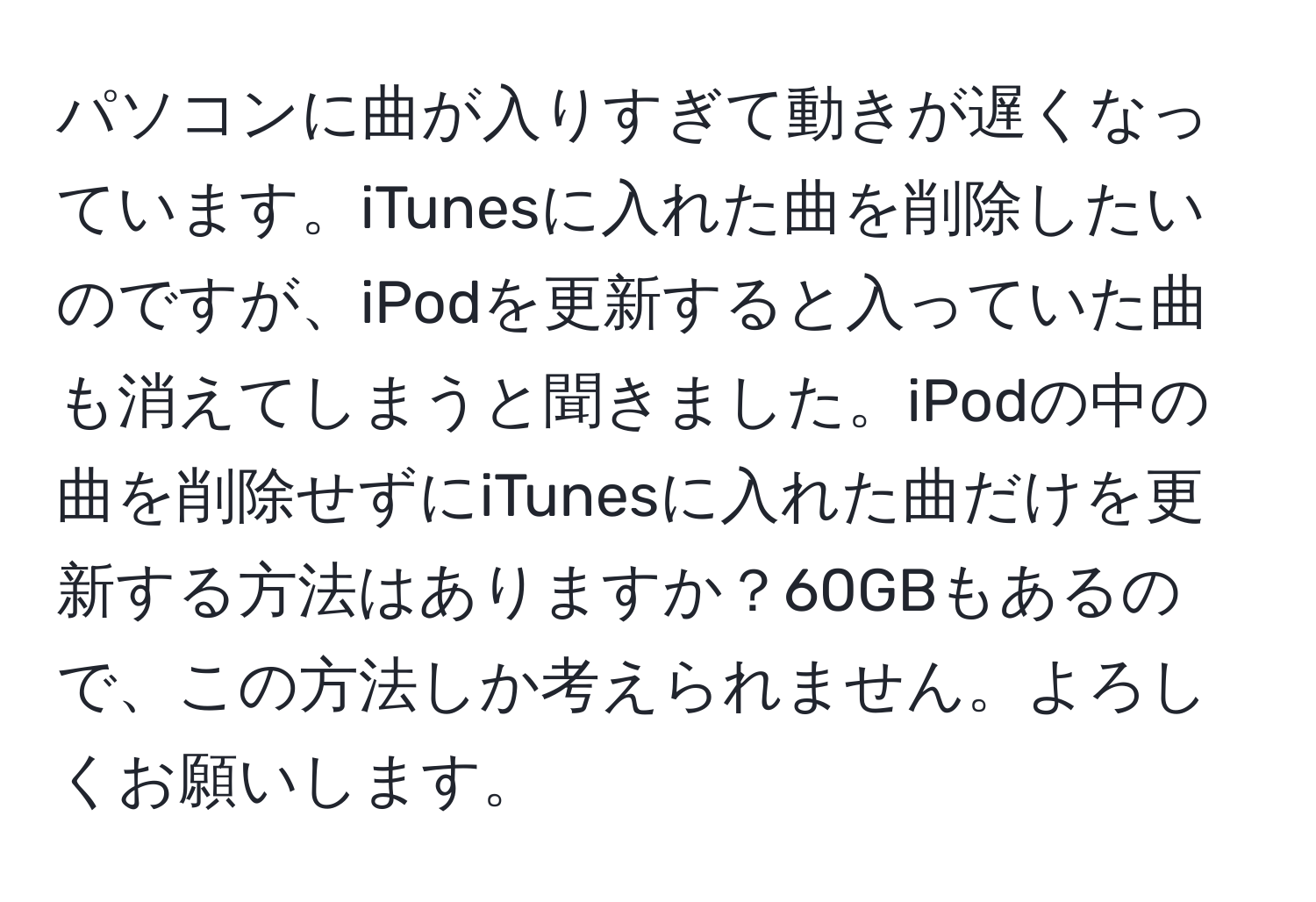 パソコンに曲が入りすぎて動きが遅くなっています。iTunesに入れた曲を削除したいのですが、iPodを更新すると入っていた曲も消えてしまうと聞きました。iPodの中の曲を削除せずにiTunesに入れた曲だけを更新する方法はありますか？60GBもあるので、この方法しか考えられません。よろしくお願いします。