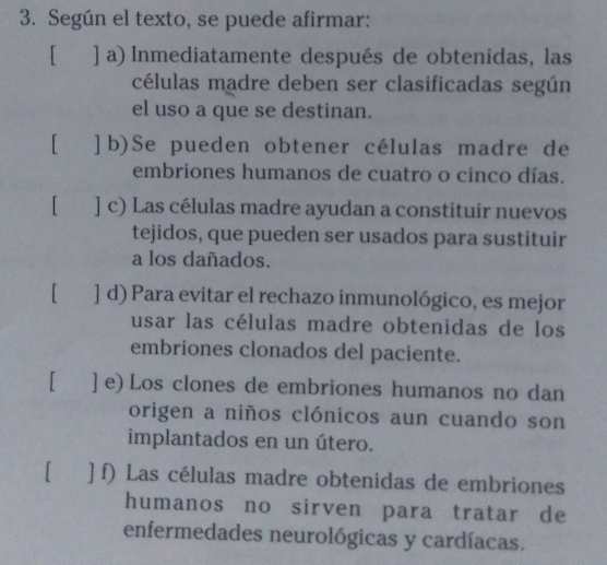 Según el texto, se puede afirmar:
[ ] a) Inmediatamente después de obtenidas, las
células madre deben ser clasificadas según
el uso a que se destinan.
[ ]b)Se pueden obtener células madre de
embriones humanos de cuatro o cinco días.
[ ] c) Las células madre ayudan a constituir nuevos
tejidos, que pueden ser usados para sustituir
a los dañados.
[ ] d) Para evitar el rechazo inmunológico, es mejor
usar las células madre obtenidas de los
embriones clonados del paciente.
[ ] e) Los clones de embriones humanos no dan
origen a niños clónicos aun cuando son
implantados en un útero.
[ ] f) Las células madre obtenidas de embriones
humanos no sirven para tratar de
enfermedades neurológicas y cardíacas.