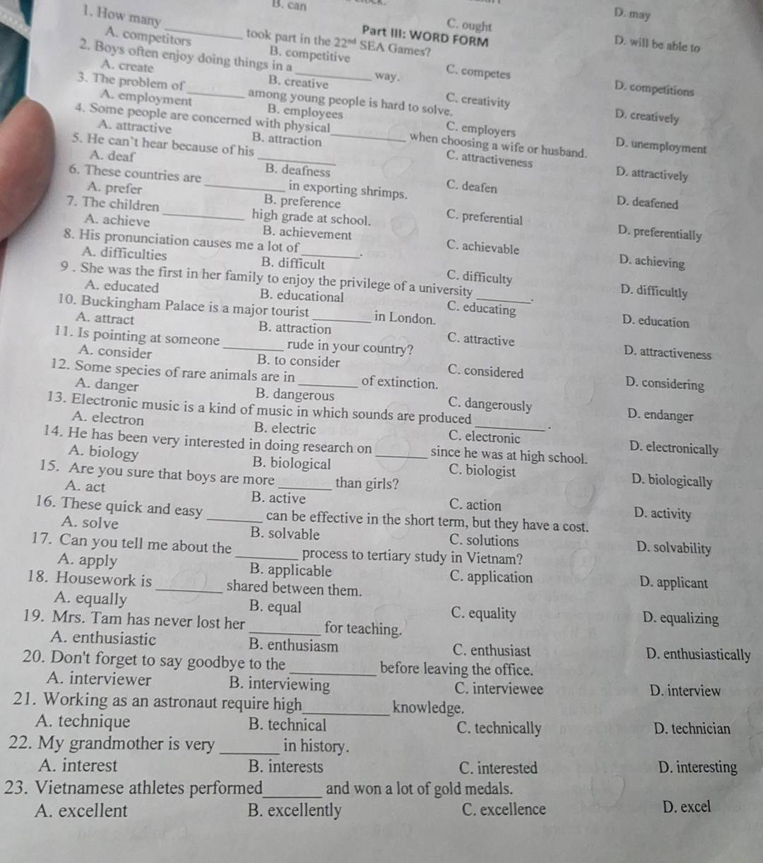 B. can
1. How many
D. may
Part III: WORD FORM
C. ought D. will be able to
A. competitors took part in the 22^(nd) SEA Games?
2. Boys often enjoy doing things in a _way .
B. competitive C. competes D. competitions
A. create B. creative
3. The problem of _among young people is hard to solve.
C. creativity D. creatively
A. employment B. employees C. employers
4. Some people are concerned with physical_ when choosing a wife or husband.
A. attractive B. attraction
5. He can’t hear because of his
D. unemployment
C. attractiveness D. attractively
A. deaf _B. deafness C. deafen
6. These countries are_ in exporting shrimps.
D. deafened
A. prefer B. preference C. preferential
7. The children_ high grade at school.
D. preferentially
A. achieve B. achievement C. achievable
8. His pronunciation causes me a lot of
D. achieving
A. difficulties B. difficult C. difficulty D. difficultly
9 . She was the first in her family to enjoy the privilege of a university
A. educated B. educational C. educating D. education
10. Buckingham Palace is a major tourist _in London._
A. attract B. attraction C. attractive D. attractiveness
11. Is pointing at someone _rude in your country?
A. consider B. to consider C. considered D. considering
12. Some species of rare animals are in _of extinction.
A. danger B. dangerous C. dangerously D. endanger
13. Electronic music is a kind of music in which sounds are produced
.
A. electron B. electric C. electronic D. electronically
14. He has been very interested in doing research on _since he was at high school.
A. biology B. biological C. biologist D. biologically
15. Are you sure that boys are more _than girls?
A. act B. active C. action D. activity
16. These quick and easy_ can be effective in the short term, but they have a cost.
A. solve B. solvable C. solutions D. solvability
17. Can you tell me about the _process to tertiary study in Vietnam?
A. apply B. applicable C. application D. applicant
18. Housework is _shared between them.
A. equally B. equal C. equality D. equalizing
19. Mrs. Tam has never lost her _for teaching.
A. enthusiastic B. enthusiasm C. enthusiast D. enthusiastically
20. Don't forget to say goodbye to the _before leaving the office.
A. interviewer B. interviewing C. interviewee D. interview
21. Working as an astronaut require high_ knowledge.
A. technique B. technical C. technically D. technician
22. My grandmother is very _in history.
A. interest B. interests C. interested D. interesting
23. Vietnamese athletes performed_ and won a lot of gold medals.
A. excellent B. excellently C. excellence D. excel