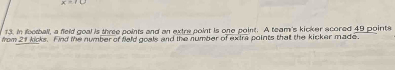 In football, a field goal is three points and an extra point is one point. A team's kicker scored 49 points 
from 21 kicks. Find the number of field goals and the number of extra points that the kicker made.