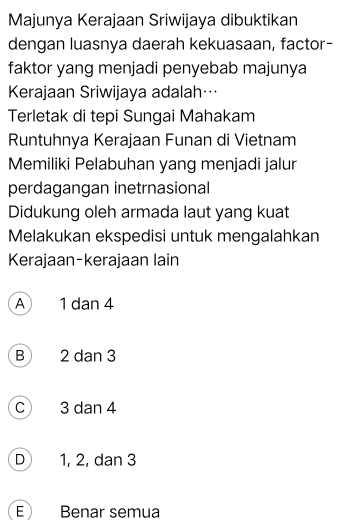 Majunya Kerajaan Sriwijaya dibuktikan
dengan luasnya daerah kekuasaan, factor-
faktor yang menjadi penyebab majunya
Kerajaan Sriwijaya adalah…
Terletak di tepi Sungai Mahakam
Runtuhnya Kerajaan Funan di Vietnam
Memiliki Pelabuhan yang menjadi jalur
perdagangan inetrnasional
Didukung oleh armada laut yang kuat
Melakukan ekspedisi untuk mengalahkan
Kerajaan-kerajaan lain
A 1 dan 4
B 2 dan 3
C 3 dan 4
D 1, 2, dan 3
E Benar semua