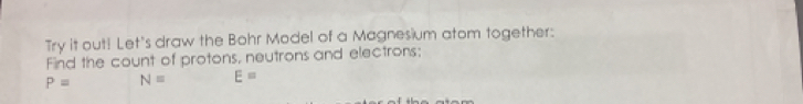 Try it out! Let's draw the Bohr Model of a Magnesium atom together: 
Find the count of protons, neutrons and electrons;
P= N= E=