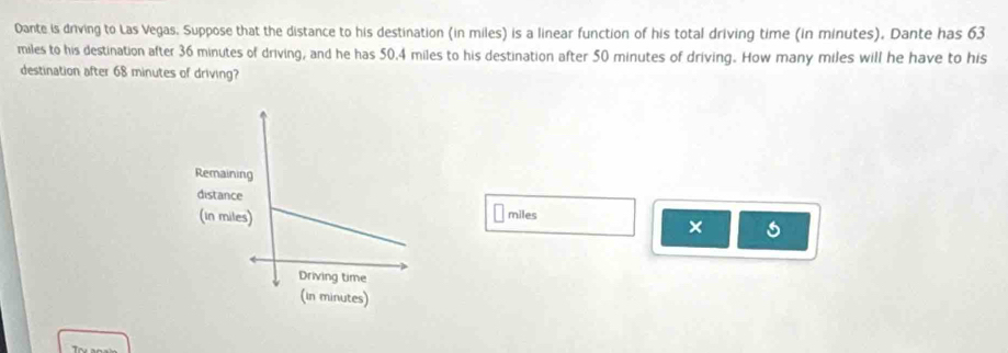 Dante is driving to Las Vegas. Suppose that the distance to his destination (in miles) is a linear function of his total driving time (in minutes). Dante has 63
miles to his destination after 36 minutes of driving, and he has 50.4 miles to his destination after 50 minutes of driving. How many miles will he have to his 
destination after 68 minutes of driving?
miles
×