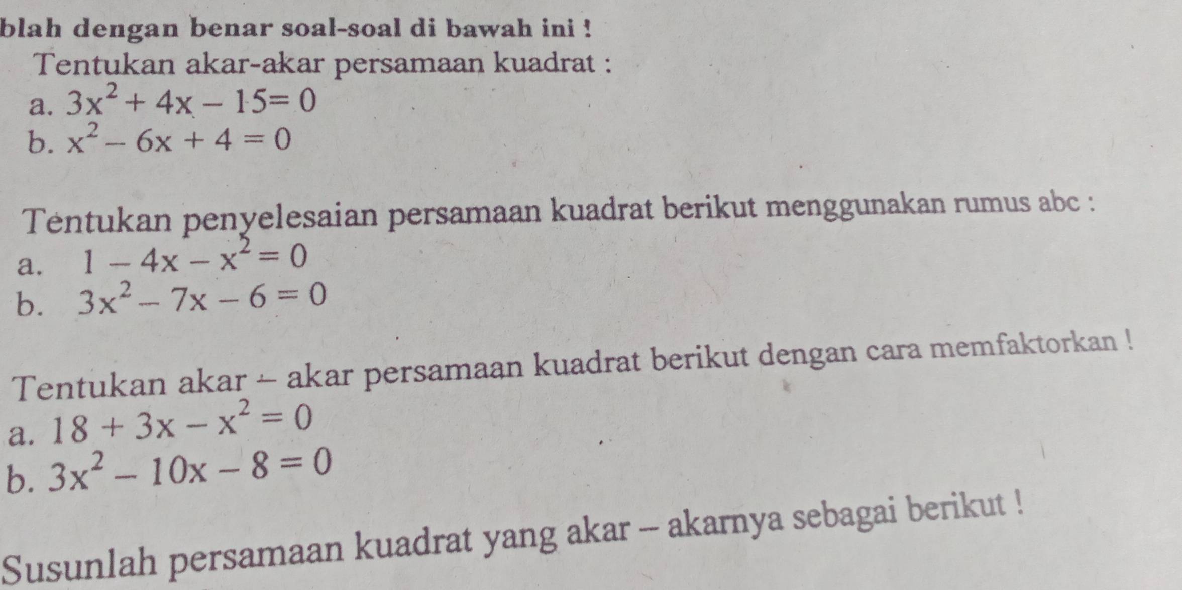 blah dengan benar soal-soal di bawah ini ! 
Tentukan akar-akar persamaan kuadrat : 
a. 3x^2+4x-15=0
b. x^2-6x+4=0
Tentukan penyelesaian persamaan kuadrat berikut menggunakan rumus abc : 
a. 1-4x-x^2=0
b. 3x^2-7x-6=0
Tentukan akar - akar persamaan kuadrat berikut dengan cara memfaktorkan ! 
a. 18+3x-x^2=0
b. 3x^2-10x-8=0
Susunlah persamaan kuadrat yang akar -- akarnya sebagai berikut !