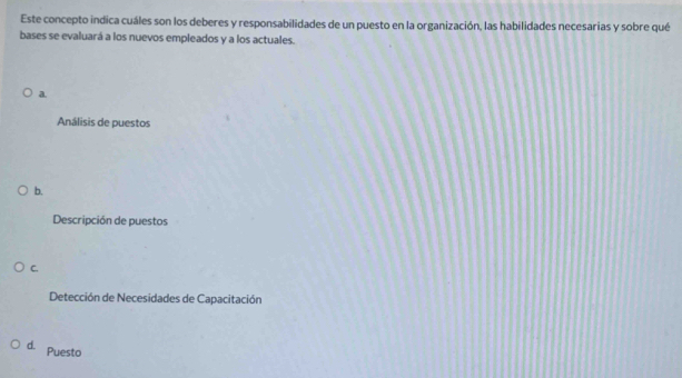 Este concepto indica cuáles son los deberes y responsabilidades de un puesto en la organización, las habilidades necesarias y sobre qué
bases se evaluará a los nuevos empleados y a los actuales.
a.
Análisis de puestos
b.
Descripción de puestos
C.
Detección de Necesidades de Capacitación
d. Puesto