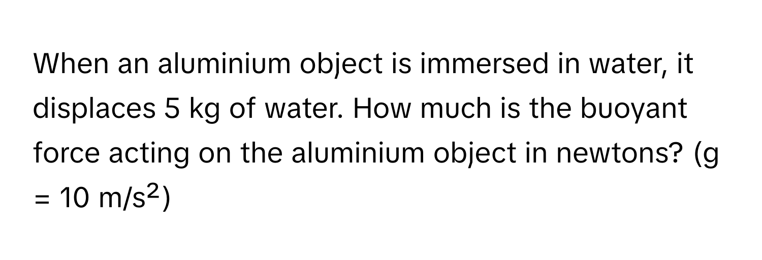 When an aluminium object is immersed in water, it displaces 5 kg of water. How much is the buoyant force acting on the aluminium object in newtons? (g = 10 m/s²)