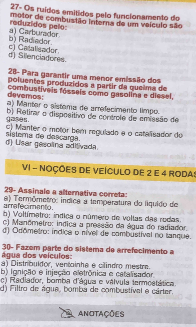 27- Os ruídos emitidos pelo funcionamento do
motor de combustão interna de um veículo são
reduzidos pelo:
a) Carburador.
b) Radiador.
c) Catalisador.
d) Silenciadores.
28- Para garantir uma menor emissão dos
poluentes produzidos a partir da queima de
combustíveis fósseis como gasolina e diesel,
devemos:
a) Manter o sistema de arrefecimento limpo.
b) Retirar o dispositivo de controle de emissão de
gases.
c) Manter o motor bem regulado e o catalisador do
sistema de descarga.
d) Usar gasolina aditivada.
VI - NOÇÕES DE VEÍCULO DE 2 E 4 RODAS
29- Assinale a alternativa correta:
a) Termômetro: indica a temperatura do liquido de
arrefecimento.
b) Voltímetro: indica o número de voltas das rodas.
c) Manômetro: indica a pressão da água do radiador.
d) Odômetro: indica o nível de combustível no tanque.
30- Fazem parte do sistema de arrefecimento a
água dos veículos:
a) Distribuidor, ventoinha e cilindro mestre.
b) Ignição e injeção eletrônica e catalisador.
c) Radiador, bomba d'água e válvula termostática.
d) Filtro de água, bomba de combustível e cárter.
ANOTAÇÕES