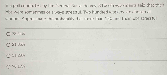 In a poll conducted by the General Social Survey, 81% of respondents said that their
jobs were sometimes or always stressful. Two hundred workers are chosen at
random. Approximate the probability that more than 150 find their jobs stressful.
78.24%
21.35%
51.28%
98.17%