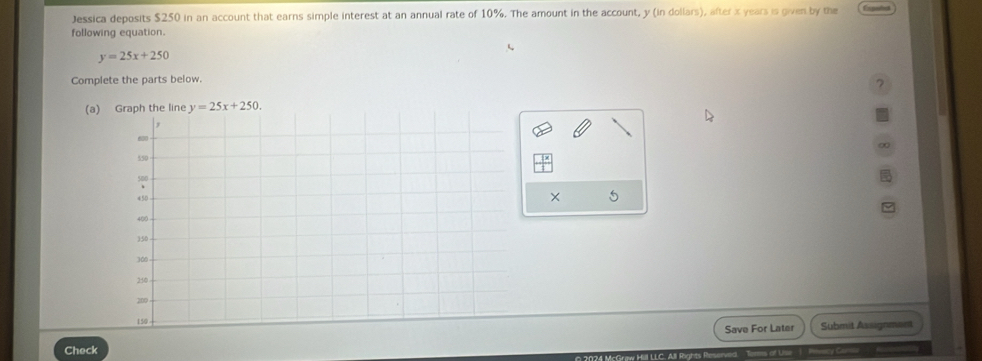 Jessica deposits $250 in an account that earns simple interest at an annual rate of 10%. The amount in the account, y (in dollars), after x years is given by the
following equation.
y=25x+250
Complete the parts below.
?
(a) Graph the line y=25x+250. 
× 5
Check Save For Later Submit Assignment
Us
—