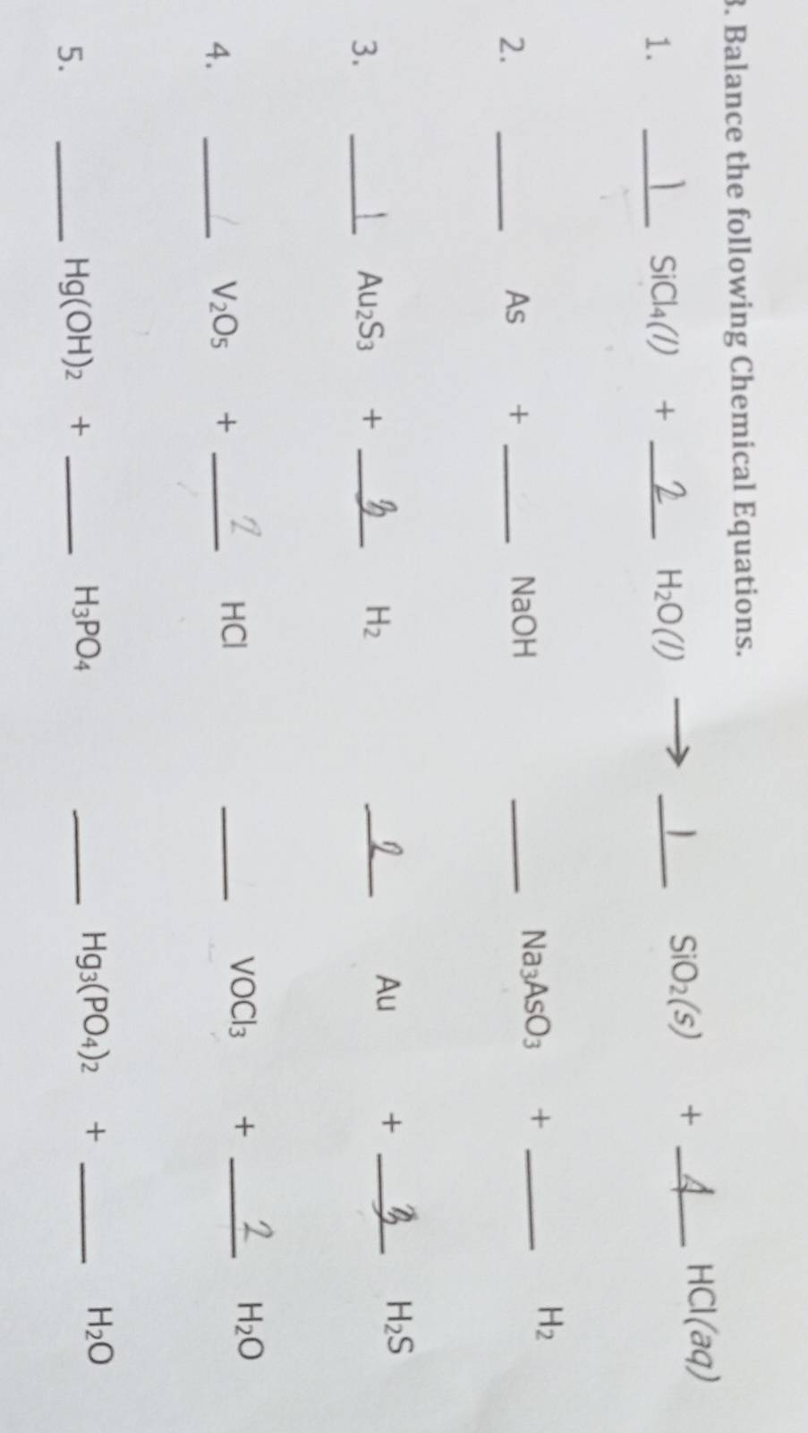 Balance the following Chemical Equations.
HCI(aq)
1. 
_ SiCl_4(l)+ _ 
H_2O(l)
_1 SiO_2(s) +_ 
2. 
_As + _NaOH 
_ Na_3AsO_3 +_ 
H_2
Au + _ H_2S
3. 
_
Au_2S_3 +_ 
H_2
_ 
4. 
_ V_2O_5 +_ 
HCl 
_
VOCl_3 +_ 
H_2O
H_2O
5. 
_ Hg(OH)_2+ _ 
H_3PO_4
_ Hg_3(PO_4)_2+ -_ 