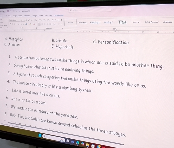 Seed to tn Search
nert Draw Design Layout References Mailings Review View Help Picture Format
Callion (Iady) K Ag= ;. s
Cay 
Farman Päer r r A 。 P - A - - · Normal No Spacing Heading 1 Heading 2 Title Subtitle Subtle Emphast Emphasis
7 und 5 Paragraph Styles
L 1
1
A. Metaphor B. Simile C. Personification
D. Allusion E. Hyperbole
1. A comparison between two unlike things in which one is said to be another thing.
2. Giving human characteristics to nonliving things.
3. A figure of speech comparing two unlike things using the words like or as,
4. The human circulatory is like a plumbing system.
5. Life is sometimes like a circus.
6. She is as fat as a cow!
7. We made a ton of money at the yard sale.
8. Bob, Tim, and Caleb are known around school as the three stooges.
(ngin Pnlopee) Aomstlity ierilg e
Q Search