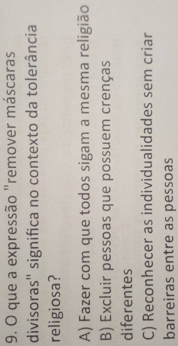 que a expressão "remover máscaras
divisoras'' significa no contexto da tolerância
religiosa?
A) Fazer com que todos sigam a mesma religião
B) Excluir pessoas que possuem crenças
diferentes
C) Reconhecer as individualidades sem criar
barreiras entre as pessoas