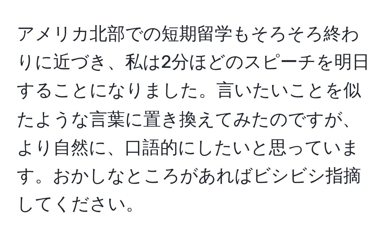 アメリカ北部での短期留学もそろそろ終わりに近づき、私は2分ほどのスピーチを明日することになりました。言いたいことを似たような言葉に置き換えてみたのですが、より自然に、口語的にしたいと思っています。おかしなところがあればビシビシ指摘してください。
