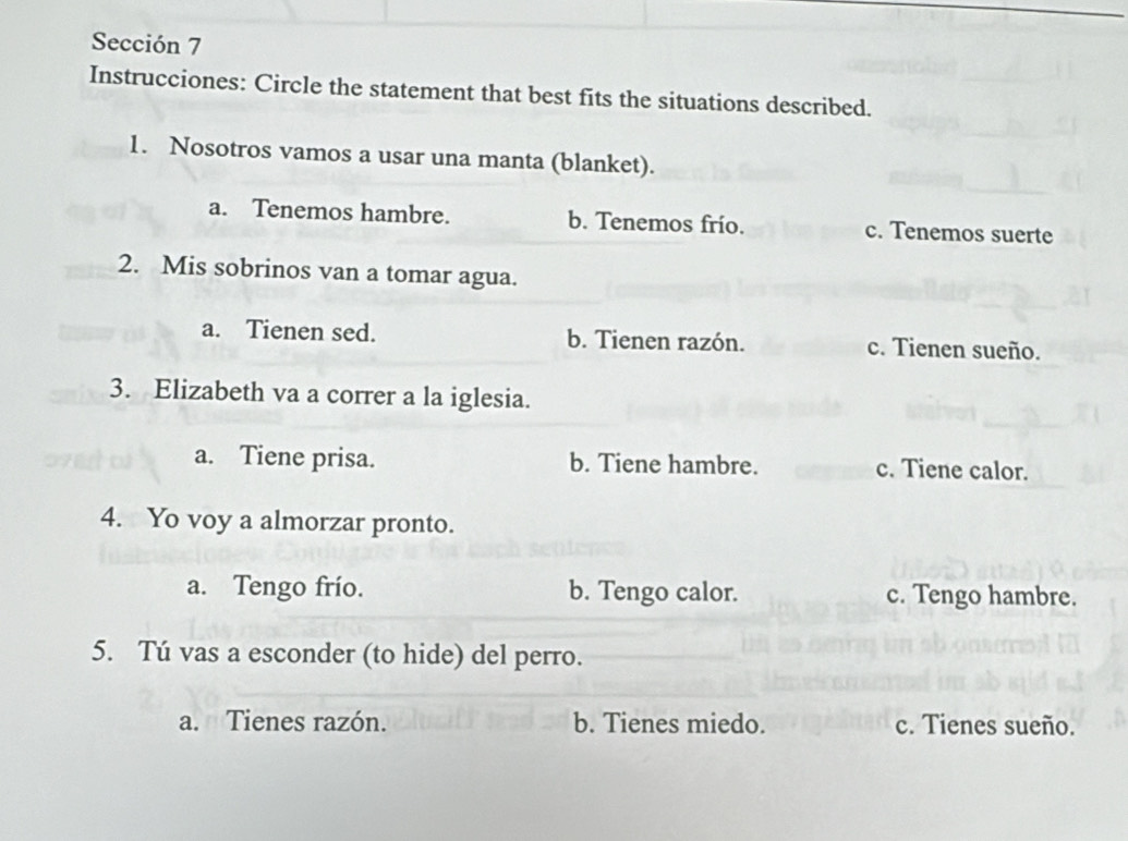 Sección 7
Instrucciones: Circle the statement that best fits the situations described.
1. Nosotros vamos a usar una manta (blanket).
a. Tenemos hambre. b. Tenemos frío. c. Tenemos suerte
2. Mis sobrinos van a tomar agua.
a. Tienen sed. b. Tienen razón. c. Tienen sueño.
3. Elizabeth va a correr a la iglesia.
a. Tiene prisa. b. Tiene hambre. c. Tiene calor.
4. Yo voy a almorzar pronto.
a. Tengo frío. b. Tengo calor. c. Tengo hambre.
5. Tú vas a esconder (to hide) del perro.
a. Tienes razón. b. Tienes miedo. c. Tienes sueño.