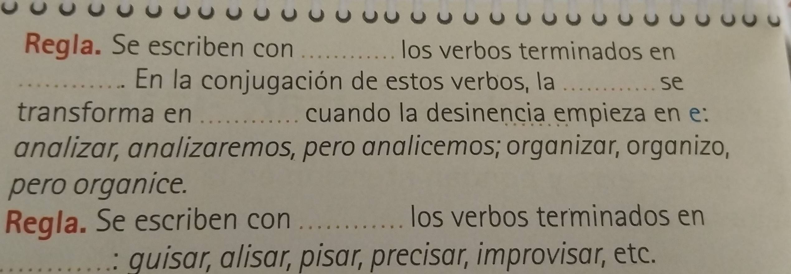 Regla. Se escriben con _los verbos terminados en 
_En la conjugación de estos verbos, la _se 
transforma en _cuando la desinencia empieza en e: 
analizar, analizaremos, pero analicemos; organizar, organizo, 
pero organice. 
Regla. Se escriben con_ 
los verbos terminados en 
_ 
: guisar, alisar, pisar, precisar, improvisar, etc.