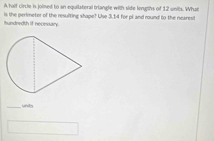 A half circle is joined to an equilateral triangle with side lengths of 12 units. What 
is the perimeter of the resulting shape? Use 3.14 for pi and round to the nearest 
hundredth if necessary. 
_units