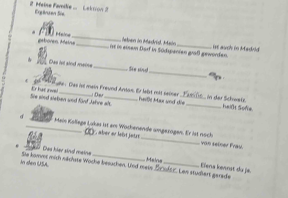 Meine Familie ... Lektion 2 
Ergänzen Sie. 
Meine_ leben in Madrid. Mein ist auch in Madrid 
geboren. Meine_ ist in einem Dorf in Südspanien groß geworden. 
_ 
b _Das ist sind meine_ Sie sind 
Das ist mein Freund Anton. Er lebt mit seiner in der Schweiz. 
Er hat zwei_ : Der heißt Max und die_ heißt Sofia. 
Sie sind sieben und fünf Jahre alt. 
d_ Mein Kollege Lukas ist am Wochenende umgezogen. Er ist noch 
) , aber er lebt jetzt_ von seiner Frau. 
Das hier sind meine Elena kennst du ja. 
Meine 
in den USA. 
Sie kommt mich nächste Woche besuchen. Und mein __Len studiert gerade