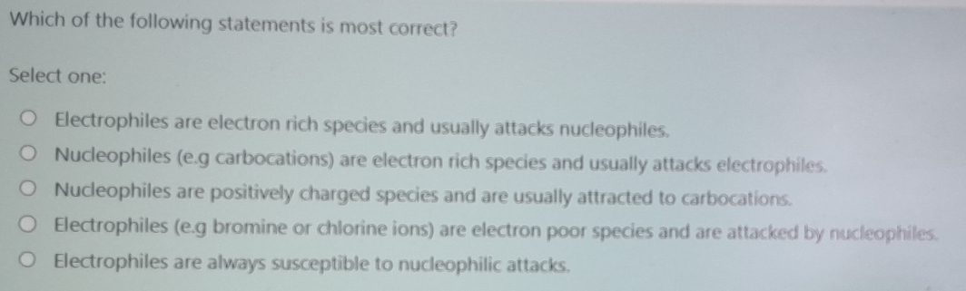 Which of the following statements is most correct?
Select one:
Electrophiles are electron rich species and usually attacks nucleophiles.
Nucleophiles (e.g carbocations) are electron rich species and usually attacks electrophiles.
Nucleophiles are positively charged species and are usually attracted to carbocations.
Electrophiles (e.g bromine or chlorine ions) are electron poor species and are attacked by nucleophiles.
Electrophiles are always susceptible to nucleophilic attacks.