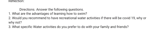 Reflection: 
Directions. Answer the following questions. 
1. What are the advantages of learning how to swim? 
2. Would you recommend to have recreational water activities if there will be covid 19, why or 
why not? 
3. What specific Water activities do you prefer to do with your family and friends?