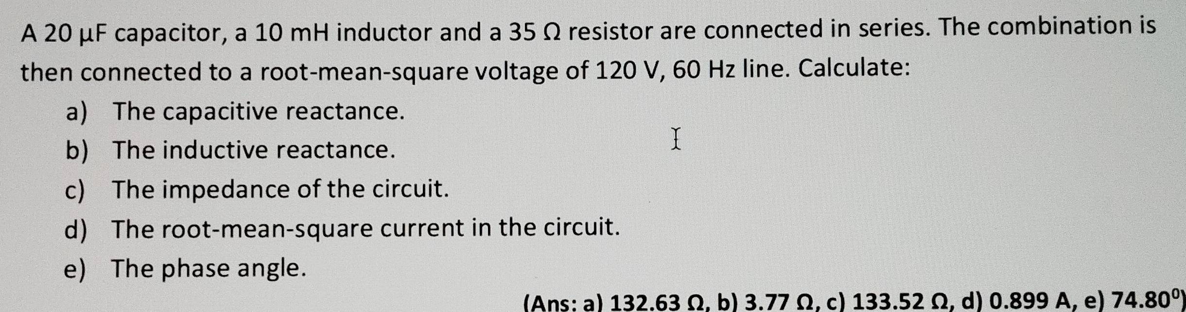 A 20 μF capacitor, a 10 mH inductor and a 35 Ω resistor are connected in series. The combination is 
then connected to a root-mean-square voltage of 120 V, 60 Hz line. Calculate: 
a) The capacitive reactance. 
b) The inductive reactance. 
c) The impedance of the circuit. 
d) The root-mean-square current in the circuit. 
e) The phase angle. 
(Ans: a) 132.63 Ω, b) 3.77 Ω, c) 133.52 Ω, d) 0.899 A, e) 74.80°