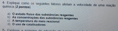 4- Explique como os seguintes fatores afetam a velocidade de uma reação
química (2 pontos)
a) O estado físico das substâncias reagentes
b) As concentrações das substâncias reagentes
c) A temperatura do meio reacional
d) O uso de catalisadores
s Exolique a isoterm