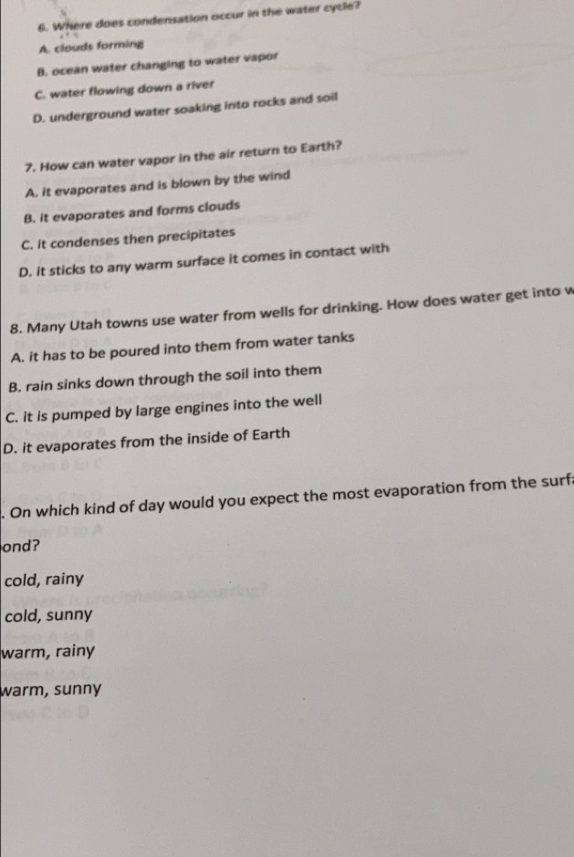 Where does condensation occur in the water cycle?
A. clouds forming
B. ocean water changing to water vapor
C. water flowing down a river
D. underground water soaking into rocks and soil
7. How can water vapor in the air return to Earth?
A. it evaporates and is blown by the wind
B. it evaporates and forms clouds
C. it condenses then precipitates
D. it sticks to any warm surface it comes in contact with
8. Many Utah towns use water from wells for drinking. How does water get into w
A. it has to be poured into them from water tanks
B. rain sinks down through the soil into them
C. it is pumped by large engines into the well
D. it evaporates from the inside of Earth
. On which kind of day would you expect the most evaporation from the surfa
ond?
cold, rainy
cold, sunny
warm, rainy
warm, sunny