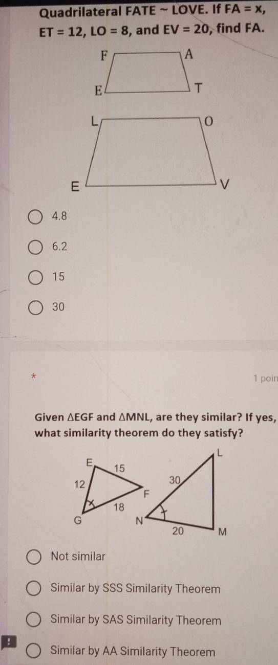 Quadrilateral FATE ~ LOVE. If FA=x,
ET=12, LO=8 , and EV=20 , find FA.
4.8
6.2
15
30
*
1 poir
Given △ EGF and △ MNL , are they similar? If yes,
what similarity theorem do they satisfy?
Not similar
Similar by SSS Similarity Theorem
Similar by SAS Similarity Theorem
!
Similar by AA Similarity Theorem
