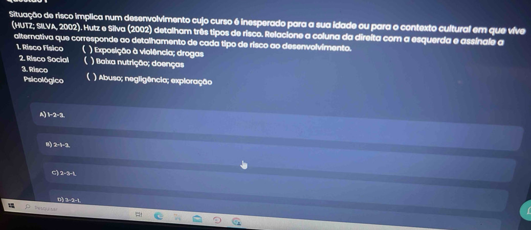 Situação de risco implica num desenvolvimento cujo curso é inesperado para a sua idade ou para o contexto cultural em que vive
(HUTZ; SILVA, 2002). Hutz e Silva (2002) detalham três tipos de risco. Relacione a coluna da direita com a esquerda e assinale a
alternativa que corresponde ao detalhamento de cada tipo de risco ao desenvolvimento.
1. Risco Físico ( ) Exposição à violência; drogas
2. Risco Social C ) Baixa nutrição; doenças
3. Risco ) Abuso; negligência; exploração
Psicológico (
A) 1-2-3.
B) 2-1-3
C) 2-3 -1.
D) 3-2 -1.
Pesquisär