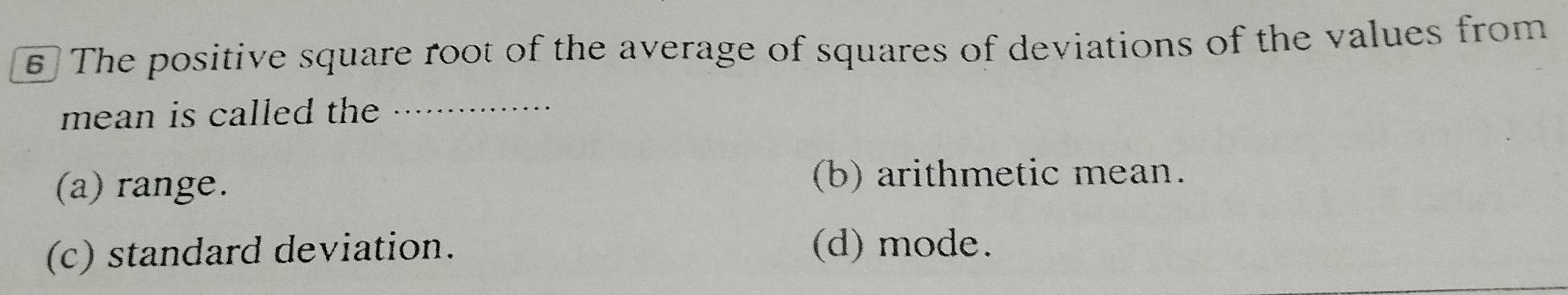 The positive square root of the average of squares of deviations of the values from
mean is called the_
(a) range. (b) arithmetic mean.
(c) standard deviation. (d) mode.