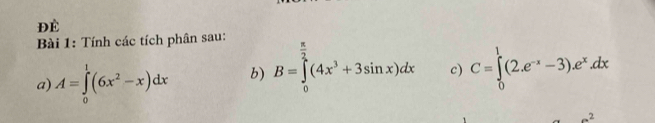 Để 
Bài 1: Tính các tích phân sau: 
a) A=∈tlimits _0^(1(6x^2)-x)dx b) B=∈tlimits _0^(2(4x^3)+3sin x)dx c) C=∈tlimits _0^(1(2.e^-x)-3).e^x.dx
a^2